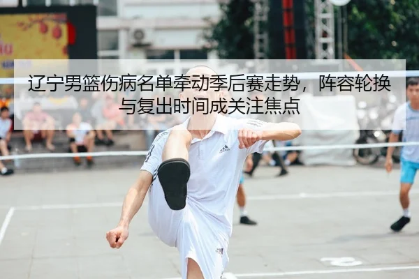 辽宁男篮伤病名单牵动季后赛走势，阵容轮换与复出时间成关注焦点